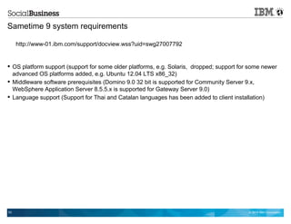 © 2014 IBM Corporation53
Sametime 9 system requirements
http://www-01.ibm.com/support/docview.wss?uid=swg27007792
 OS platform support (support for some older platforms, e.g. Solaris, dropped; support for some newer
advanced OS platforms added, e.g. Ubuntu 12.04 LTS x86_32)
 Middleware software prerequisites (Domino 9.0 32 bit is supported for Community Server 9.x,
WebSphere Application Server 8.5.5.x is supported for Gateway Server 9.0)
 Language support (Support for Thai and Catalan languages has been added to client installation)
 