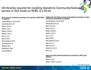 54 | © 2014 IBM Corporation
OS libraries required for installing Sametime Community/Gateway
servers in GUI mode on RHEL 6.x 64-bit
64 bit versions of following packages are required on 64bit RHEL
6.x platform
compat-libstdc++-33-3.2.3-69
compat-db-4.6.21-15
libXp-1.0.0-15.1
libXmu-1.0.5-1
libXtst-1.0.99.2-3
libXft-2.1.13-4.1
pam-1.1.1-4
gtk2-2.18.9-4
gtk2-engines-2.18.4-5
rpm-build-4.8.0-12
elfutils-0.148-1
elfutils-libs-0.148-1
ksh-20100621-2
Additionally, the 32-bit versions of the following packages are also
required on 64 bit RHEL 6.x platform:
compat-libstdc++-33-3.2.3-69
compat-db-4.6.21-15
libXp-1.0.0-15.1
libXmu-1.0.5-1
libXtst-1.0.99.2-3
libXft-2.1.13-4.1
pam-1.1.1-4
gtk2-2.18.9-4
gtk2-engines-2.18.4-5
glibc-2.12-1.7
libgcc-4.4.4-13
libstdc++-4.4.4-13
libXi-1.3-3
Apart from these following libraries are required on ANY Linux
platform:
libstdc++.so.5
libstdc++-libc6.1-1.so.2 is
 