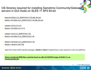 55 | © 2014 IBM Corporation
OS libraries required for installing Sametime Community/Gateway
servers in GUI mode on SLES 11 SP2 64-bit
■ libgcc43-32bit-4.3.4_20091019-0.7.35.x86_64.rpm
■ libstdc++43-32bit-4.3.4_20091019-0.7.35.x86_64.rpm
■ Libstdc++33-3.3.3-11.9
■ libstdc++33-32bit-3.3.3-11.9
■ Libstdc++43-4.3.4_20091019-0.7.35
■ libstdc++43-32bit-4.3.4_20091019-0.7.35
■ libstdc++43-devel-4.3.4_20091019-0.7.35
■ libstdc++-devel-4.3-62.198
Apart from these SLES specific packages, libstdc++-libc6.1-1.so.2 library is also required on all Linux platforms
Above mentioned RPM files could be found on x86_64 CD/DVD image of SLES 11.x at
/mnt/suse/x86_64/
 
