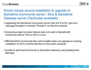 © 2014 IBM Corporation57
Known issues around installation & upgrade of
Sametime Community server / Mux & Sametime
Gateway server (Technotes available)
 Upgrading the Sametime Community server from 8.5.2 to 9.0, get error
message Exception in thread "Thread-4" on Domino console.
 Anonymous login by token feature does not work in Sametime®
Community Server v9.0 on AIX or Linux.
 IBM Sametime Community Mux v9.0 installer does not upgrade an existing
installation of v8.5.x Community Mux on the same computer
 Unable to add local community to Sametime Gateway using Deployment
Manager
 