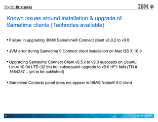 © 2014 IBM Corporation58
Known issues around installation & upgrade of
Sametime clients (Technotes available)
 Failure in upgrading IBM® Sametime® Connect client v8.0.2 to v9.0
 JVM error during Sametime 9 Connect client installation on Mac OS X 10.9
 Upgrading Sametime Connect Client v8.5.x to v9.0 succeeds on Ubuntu
Linux 10.04 LTS (32 bit) but subsequent upgrade to v9.0 HF1 fails (TN #
1664287 ...yet to be published)
 Sametime Contacts panel does not appear in IBM® Notes® 9.0 client
 