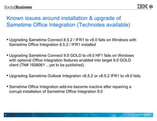 © 2014 IBM Corporation59
Known issues around installation & upgrade of
Sametime Office Integration (Technotes available)
 Upgrading Sametime Connect 8.5.2 / IFR1 to v9.0 fails on Windows with
Sametime Office Integration 8.5.2 / IFR1 installed
 Upgrading Sametime Connect 9.0 GOLD to v9.0 HF1 fails on Windows
with optional Office Integration features enabled into target 9.0 GOLD
client (TN# 1658061 ...yet to be published)
 Upgrading Sametime Outlook Integration v8.5.2 or v8.5.2 IFR1 to v9.0 fails
 Sametime Office Integration add-ins become inactive after repairing a
corrupt installation of Sametime Office Integration 9.0
 