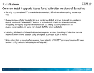 © 2014 IBM Corporation62
Common install / upgrade issues faced with older versions of Sametime
 Security pop ups when ST connect client connects to ST advanced or meeting server over
SSL
 Customizations of client installer kit; e.g. combining GOLD and hot fix install kits, replacing
default version of Embedded ST Add-on in Notes install kit with an other desired one,
integrating third party plugins with client install kit, adding custom preferences to
plugin_customization.ini, using non-default JVM for client install etc.
 Installing ST client in Citrix environment with system account, installing ST client on remote
machines from central location using enterprise push tools such as Altiris
 Notes client fails to launch after upgrade (unavailability of XCOPY command causing OI base
feature configuration to fail during install/upgrade).
 