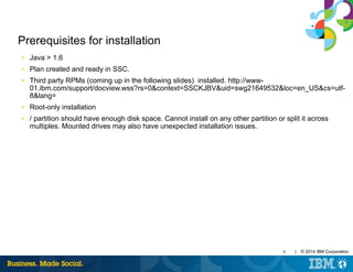 9 | © 2014 IBM Corporation
Prerequisites for installation
■ Java > 1.6
■ Plan created and ready in SSC.
■ Third party RPMs (coming up in the following slides) installed. http://www-
01.ibm.com/support/docview.wss?rs=0&context=SSCKJBV&uid=swg21649532&loc=en_US&cs=utf-
8&lang=
■ Root-only installation
■ / partition should have enough disk space. Cannot install on any other partition or split it across
multiples. Mounted drives may also have unexpected installation issues.
 