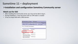 Sametime 11 – deployment
➢Installation and configuration Sametimy Community server
Watch out for SSO
• After installing the Community server, you may not be able to log in.
• During installation, a new document with an LTPA token is created
• It has an empty field with a DNS domain.
 