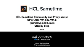 ALEŠ LICHTENBERG
twitter: @a_lichtenberg
blog: www.alichtenberg.cz
HCL Sametime Community and Proxy server
UPGRADE V11.5 to V11.6
(Windows and Linux)
Step by Step
Ver. 1.0
 