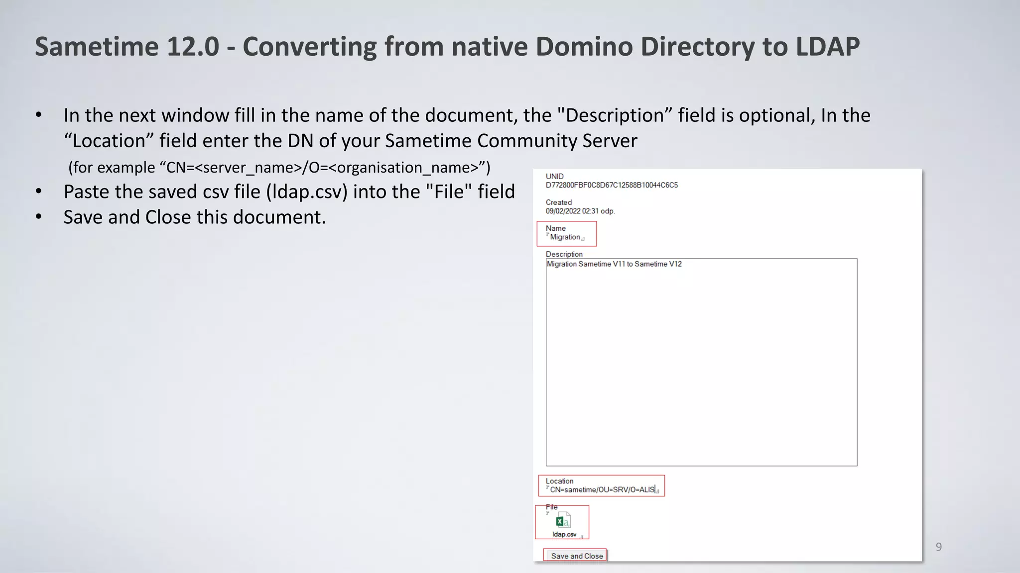 Sametime 12.0 - Converting from native Domino Directory to LDAP
• In the next window fill in the name of the document, the "Description” field is optional, In the
“Location” field enter the DN of your Sametime Community Server
(for example “CN=<server_name>/O=<organisation_name>”)
• Paste the saved csv file (ldap.csv) into the "File" field
• Save and Close this document.
9
 