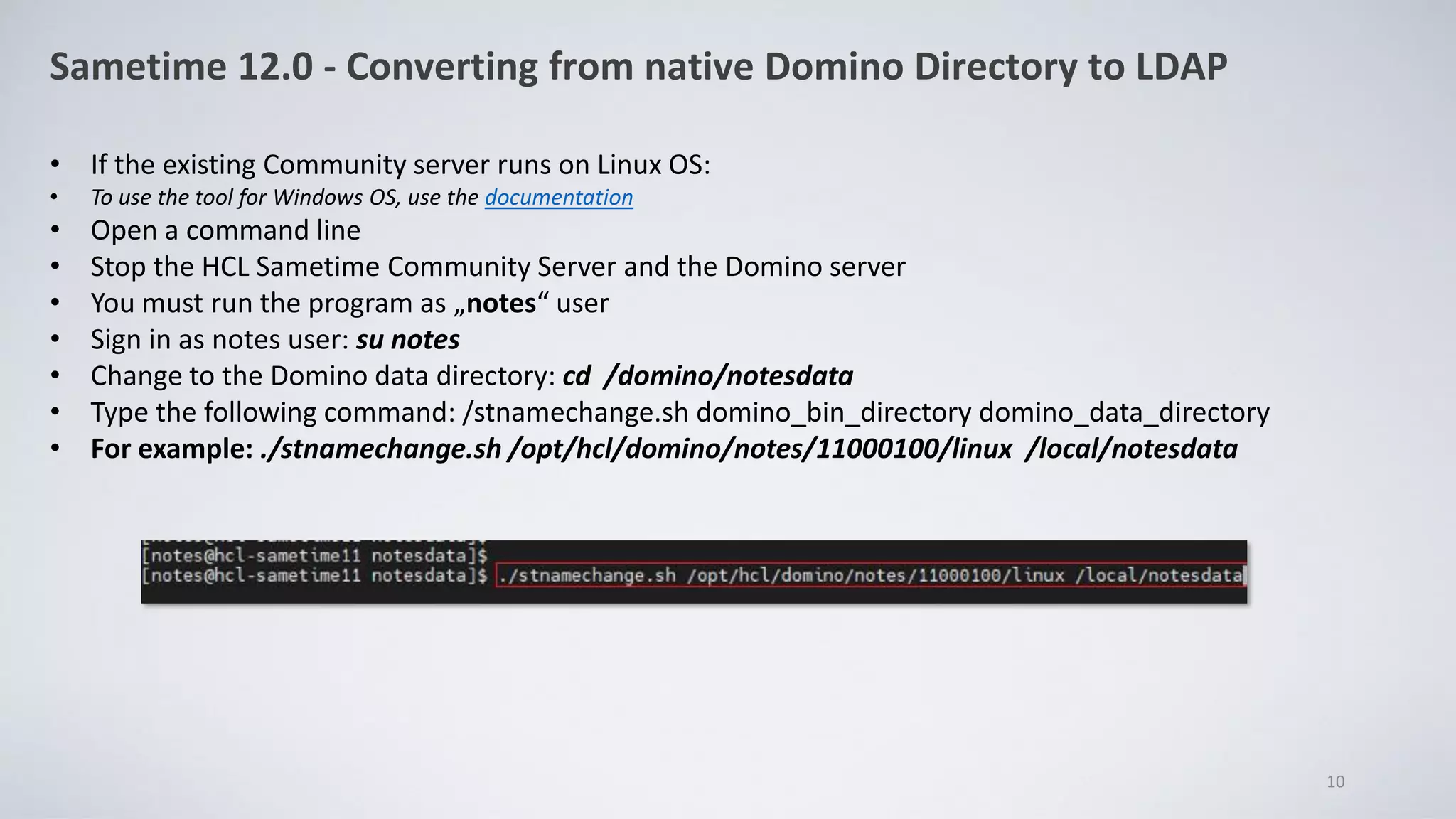 Sametime 12.0 - Converting from native Domino Directory to LDAP
• If the existing Community server runs on Linux OS:
• To use the tool for Windows OS, use the documentation
• Open a command line
• Stop the HCL Sametime Community Server and the Domino server
• You must run the program as „notes“ user
• Sign in as notes user: su notes
• Change to the Domino data directory: cd /domino/notesdata
• Type the following command: /stnamechange.sh domino_bin_directory domino_data_directory
• For example: ./stnamechange.sh /opt/hcl/domino/notes/11000100/linux /local/notesdata
10
 