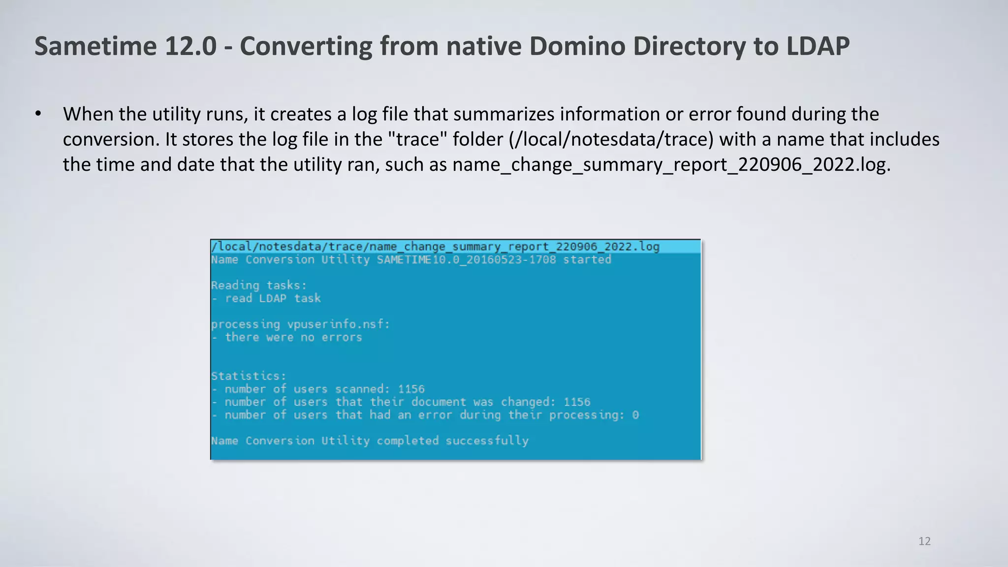 Sametime 12.0 - Converting from native Domino Directory to LDAP
• When the utility runs, it creates a log file that summarizes information or error found during the
conversion. It stores the log file in the "trace" folder (/local/notesdata/trace) with a name that includes
the time and date that the utility ran, such as name_change_summary_report_220906_2022.log.
12
 