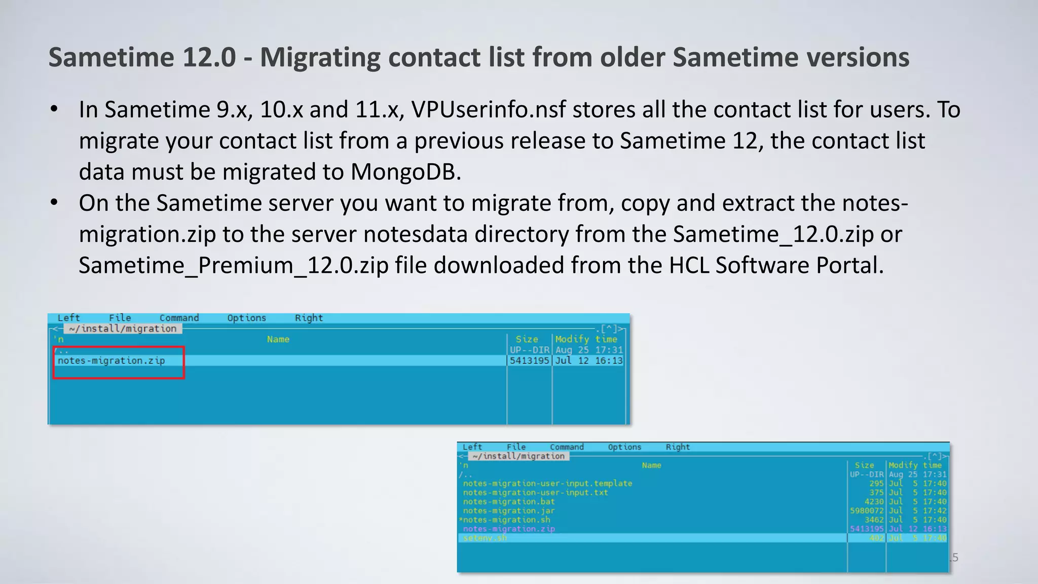 • In Sametime 9.x, 10.x and 11.x, VPUserinfo.nsf stores all the contact list for users. To
migrate your contact list from a previous release to Sametime 12, the contact list
data must be migrated to MongoDB.
• On the Sametime server you want to migrate from, copy and extract the notes-
migration.zip to the server notesdata directory from the Sametime_12.0.zip or
Sametime_Premium_12.0.zip file downloaded from the HCL Software Portal.
15
Sametime 12.0 - Migrating contact list from older Sametime versions
 
