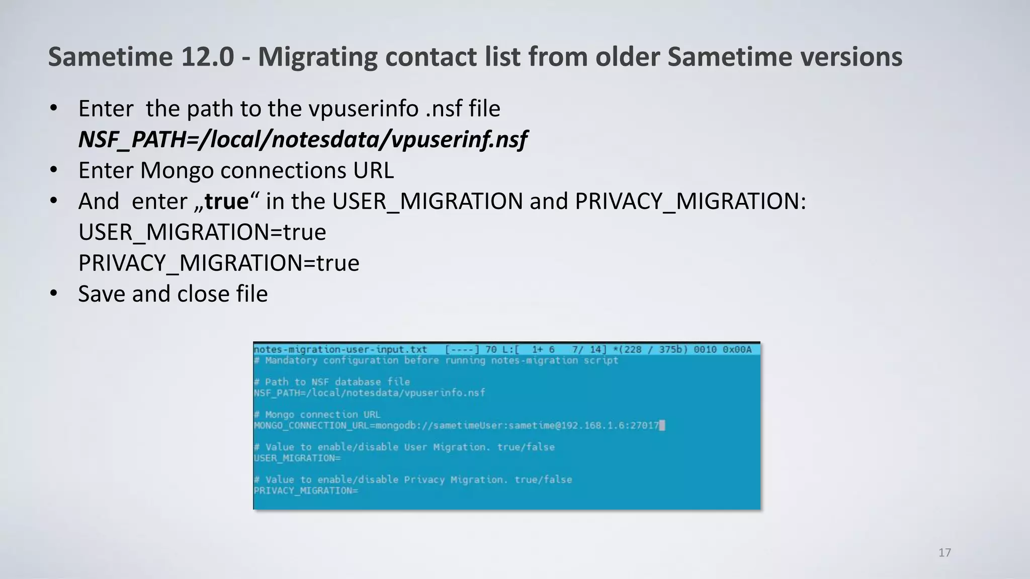 • Enter the path to the vpuserinfo .nsf file
NSF_PATH=/local/notesdata/vpuserinf.nsf
• Enter Mongo connections URL
• And enter „true“ in the USER_MIGRATION and PRIVACY_MIGRATION:
USER_MIGRATION=true
PRIVACY_MIGRATION=true
• Save and close file
17
Sametime 12.0 - Migrating contact list from older Sametime versions
 