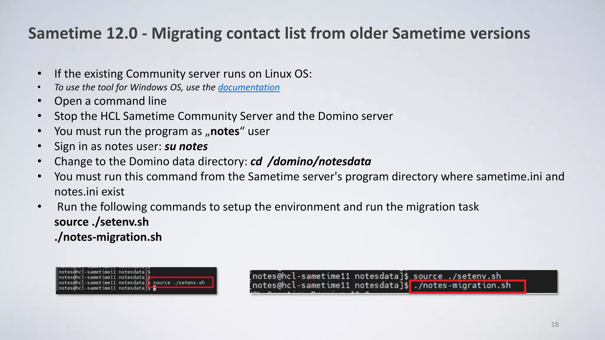 18
Sametime 12.0 - Migrating contact list from older Sametime versions
• If the existing Community server runs on Linux OS:
• To use the tool for Windows OS, use the documentation
• Open a command line
• Stop the HCL Sametime Community Server and the Domino server
• You must run the program as „notes“ user
• Sign in as notes user: su notes
• Change to the Domino data directory: cd /domino/notesdata
• You must run this command from the Sametime server's program directory where sametime.ini and
notes.ini exist
• Run the following commands to setup the environment and run the migration task
source ./setenv.sh
./notes-migration.sh
 