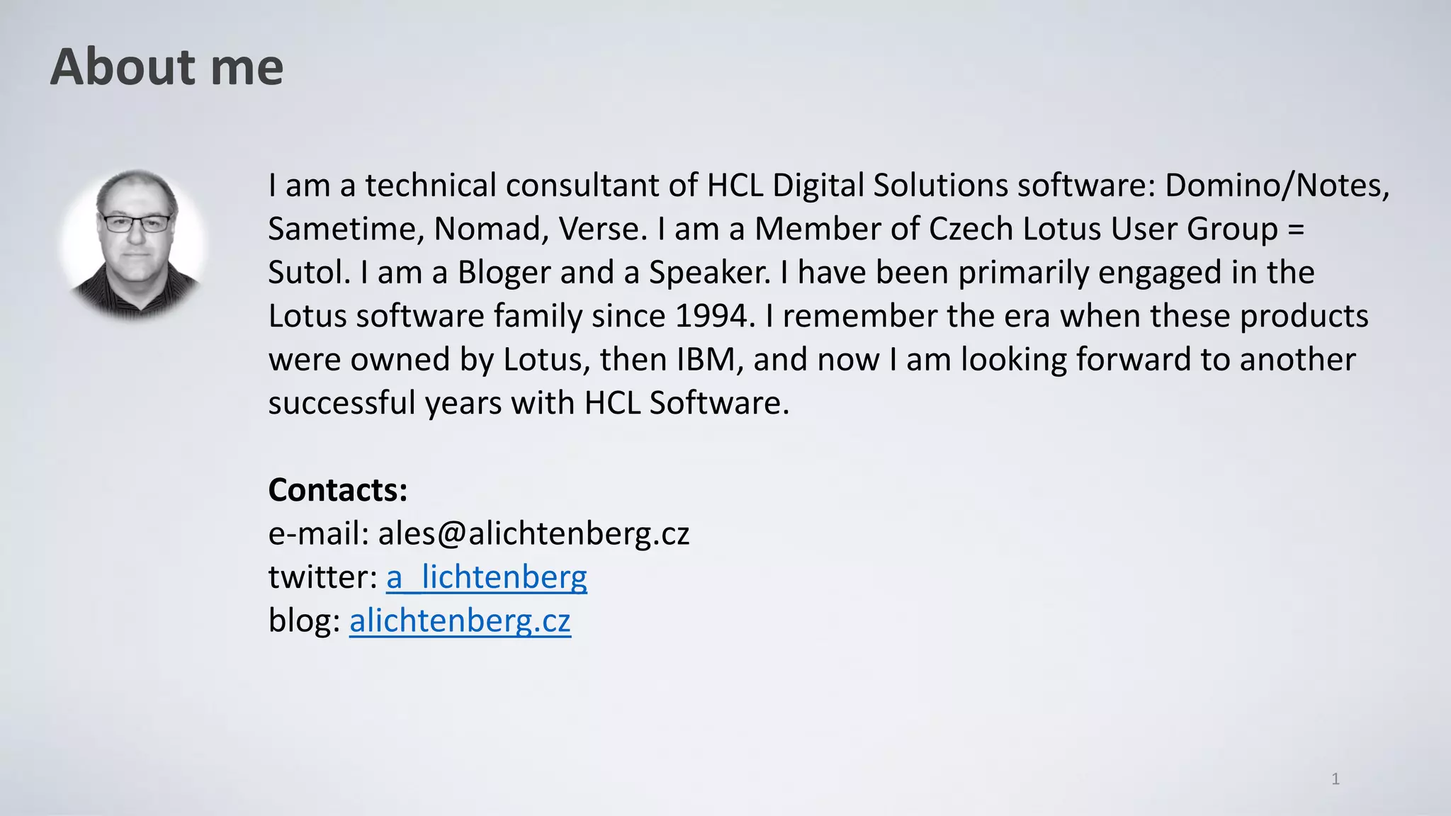 About me
1
I am a technical consultant of HCL Digital Solutions software: Domino/Notes,
Sametime, Nomad, Verse. I am a Member of Czech Lotus User Group =
Sutol. I am a Bloger and a Speaker. I have been primarily engaged in the
Lotus software family since 1994. I remember the era when these products
were owned by Lotus, then IBM, and now I am looking forward to another
successful years with HCL Software.
Contacts:
e-mail: ales@alichtenberg.cz
twitter: a_lichtenberg
blog: alichtenberg.cz
 