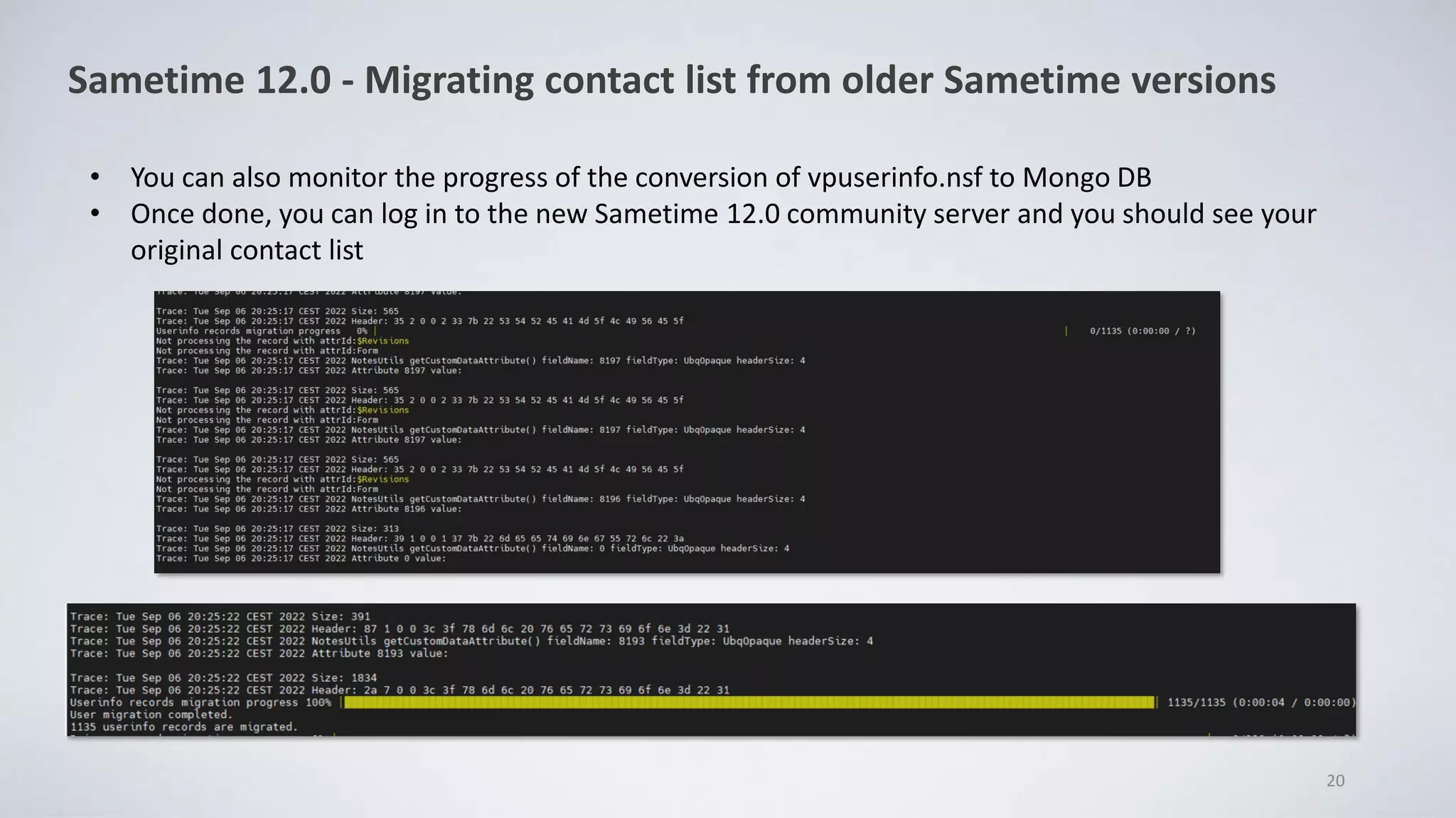 20
Sametime 12.0 - Migrating contact list from older Sametime versions
• You can also monitor the progress of the conversion of vpuserinfo.nsf to Mongo DB
• Once done, you can log in to the new Sametime 12.0 community server and you should see your
original contact list
 