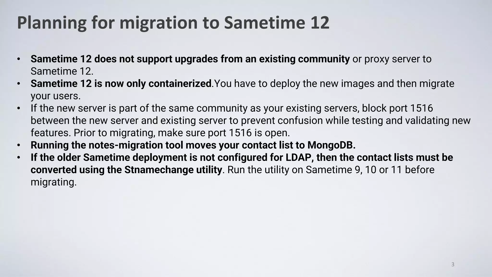 Planning for migration to Sametime 12
3
• Sametime 12 does not support upgrades from an existing community or proxy server to
Sametime 12.
• Sametime 12 is now only containerized.You have to deploy the new images and then migrate
your users.
• If the new server is part of the same community as your existing servers, block port 1516
between the new server and existing server to prevent confusion while testing and validating new
features. Prior to migrating, make sure port 1516 is open.
• Running the notes-migration tool moves your contact list to MongoDB.
• If the older Sametime deployment is not configured for LDAP, then the contact lists must be
converted using the Stnamechange utility. Run the utility on Sametime 9, 10 or 11 before
migrating.
 