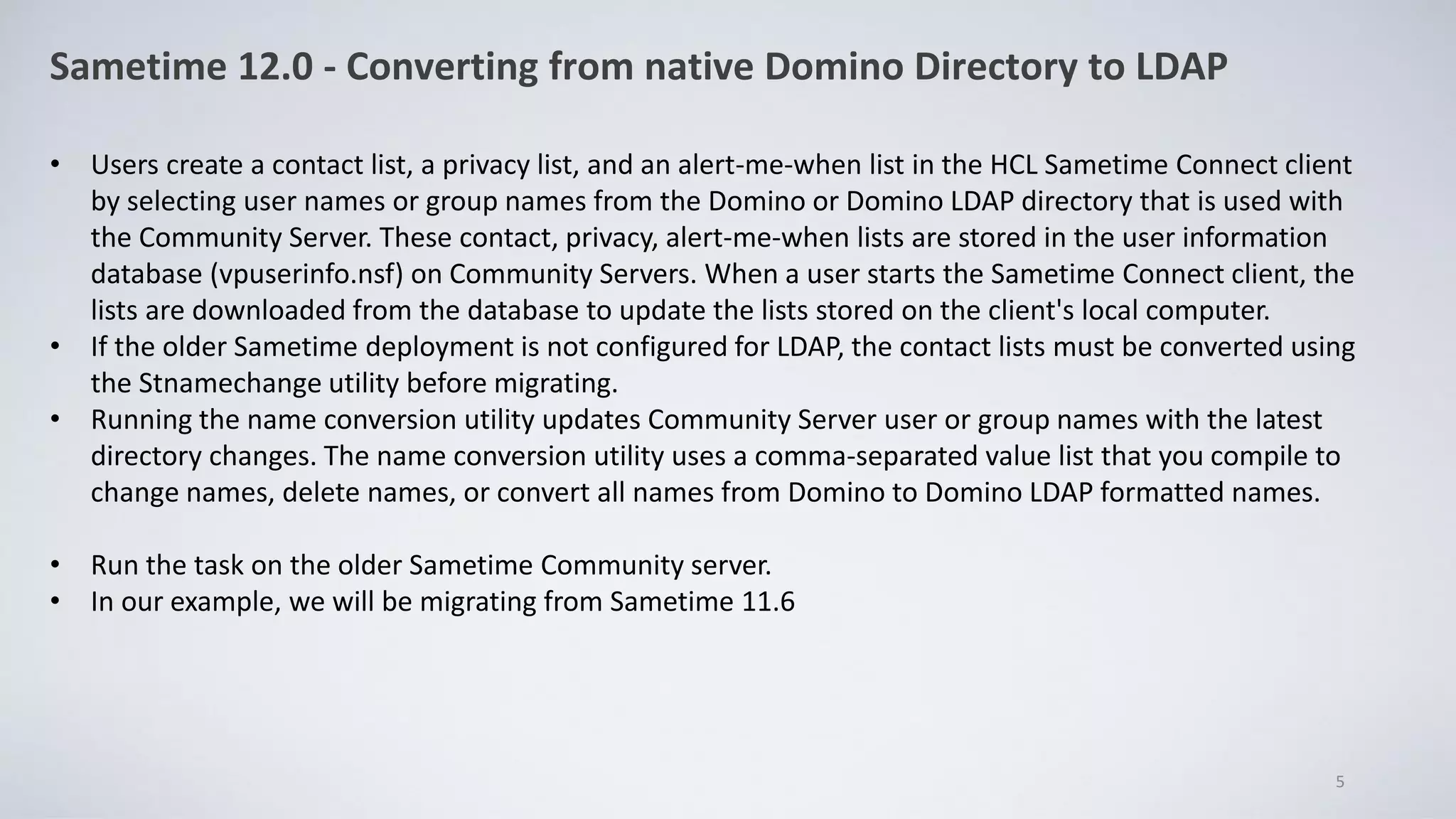 Sametime 12.0 - Converting from native Domino Directory to LDAP
• Users create a contact list, a privacy list, and an alert-me-when list in the HCL Sametime Connect client
by selecting user names or group names from the Domino or Domino LDAP directory that is used with
the Community Server. These contact, privacy, alert-me-when lists are stored in the user information
database (vpuserinfo.nsf) on Community Servers. When a user starts the Sametime Connect client, the
lists are downloaded from the database to update the lists stored on the client's local computer.
• If the older Sametime deployment is not configured for LDAP, the contact lists must be converted using
the Stnamechange utility before migrating.
• Running the name conversion utility updates Community Server user or group names with the latest
directory changes. The name conversion utility uses a comma-separated value list that you compile to
change names, delete names, or convert all names from Domino to Domino LDAP formatted names.
• Run the task on the older Sametime Community server.
• In our example, we will be migrating from Sametime 11.6
5
 
