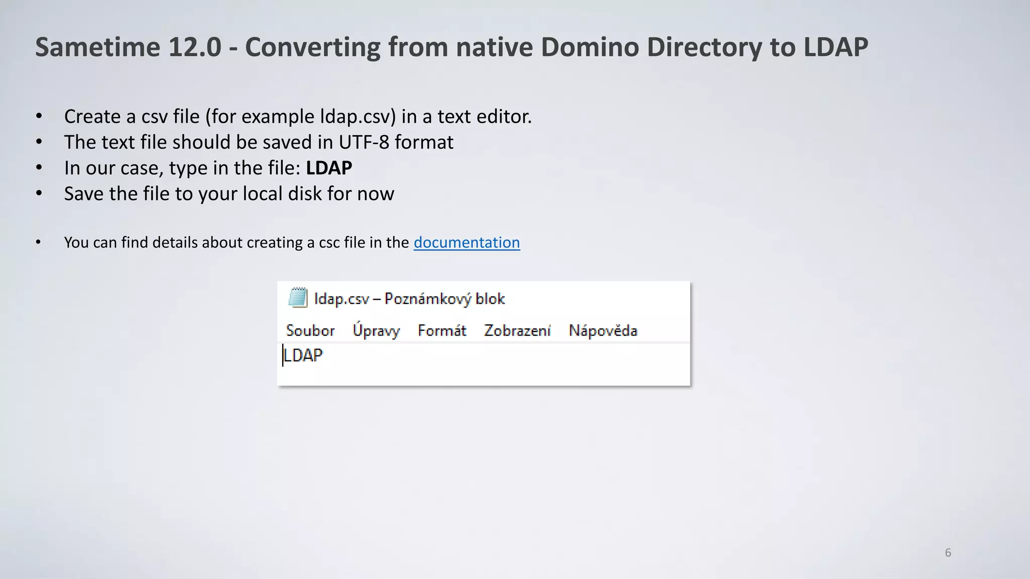 Sametime 12.0 - Converting from native Domino Directory to LDAP
• Create a csv file (for example ldap.csv) in a text editor.
• The text file should be saved in UTF-8 format
• In our case, type in the file: LDAP
• Save the file to your local disk for now
• You can find details about creating a csc file in the documentation
6
 