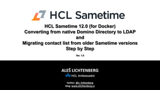 ALEŠ LICHTENBERG
twitter: @a_lichtenberg
blog: www.alichtenberg.cz
HCL Sametime 12.0 (for Docker)
Converting from native Domino Directory to LDAP
and
Migrating contact list from older Sametime versions
Step by Step
Ver. 1.0
 