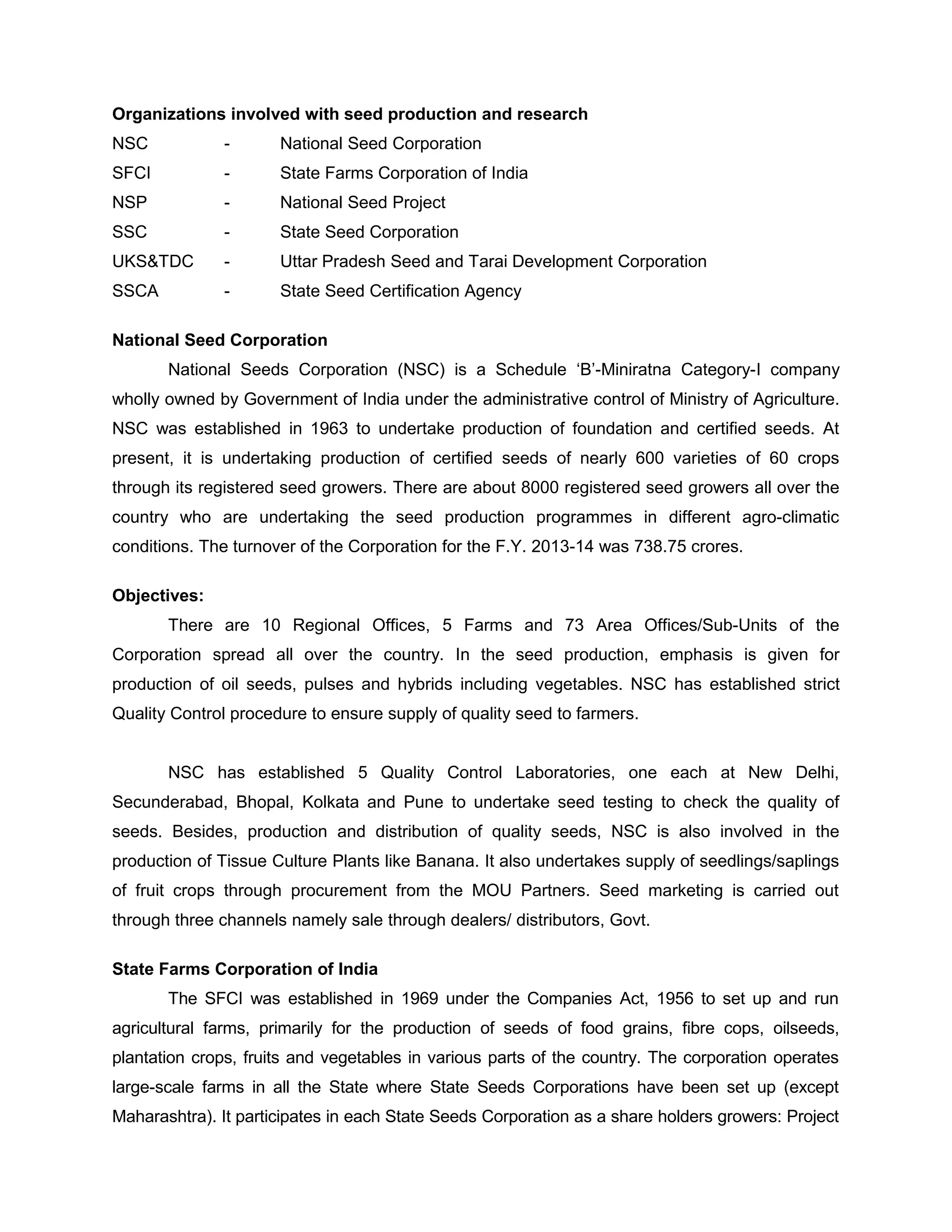 Organizations involved with seed production and research
NSC - National Seed Corporation
SFCI - State Farms Corporation of India
NSP - National Seed Project
SSC - State Seed Corporation
UKS&TDC - Uttar Pradesh Seed and Tarai Development Corporation
SSCA - State Seed Certification Agency
National Seed Corporation
National Seeds Corporation (NSC) is a Schedule ‘B’-Miniratna Category-I company
wholly owned by Government of India under the administrative control of Ministry of Agriculture.
NSC was established in 1963 to undertake production of foundation and certified seeds. At
present, it is undertaking production of certified seeds of nearly 600 varieties of 60 crops
through its registered seed growers. There are about 8000 registered seed growers all over the
country who are undertaking the seed production programmes in different agro-climatic
conditions. The turnover of the Corporation for the F.Y. 2013-14 was 738.75 crores.
Objectives:
There are 10 Regional Offices, 5 Farms and 73 Area Offices/Sub-Units of the
Corporation spread all over the country. In the seed production, emphasis is given for
production of oil seeds, pulses and hybrids including vegetables. NSC has established strict
Quality Control procedure to ensure supply of quality seed to farmers.
NSC has established 5 Quality Control Laboratories, one each at New Delhi,
Secunderabad, Bhopal, Kolkata and Pune to undertake seed testing to check the quality of
seeds. Besides, production and distribution of quality seeds, NSC is also involved in the
production of Tissue Culture Plants like Banana. It also undertakes supply of seedlings/saplings
of fruit crops through procurement from the MOU Partners. Seed marketing is carried out
through three channels namely sale through dealers/ distributors, Govt.
State Farms Corporation of India
The SFCI was established in 1969 under the Companies Act, 1956 to set up and run
agricultural farms, primarily for the production of seeds of food grains, fibre cops, oilseeds,
plantation crops, fruits and vegetables in various parts of the country. The corporation operates
large-scale farms in all the State where State Seeds Corporations have been set up (except
Maharashtra). It participates in each State Seeds Corporation as a share holders growers: Project
 