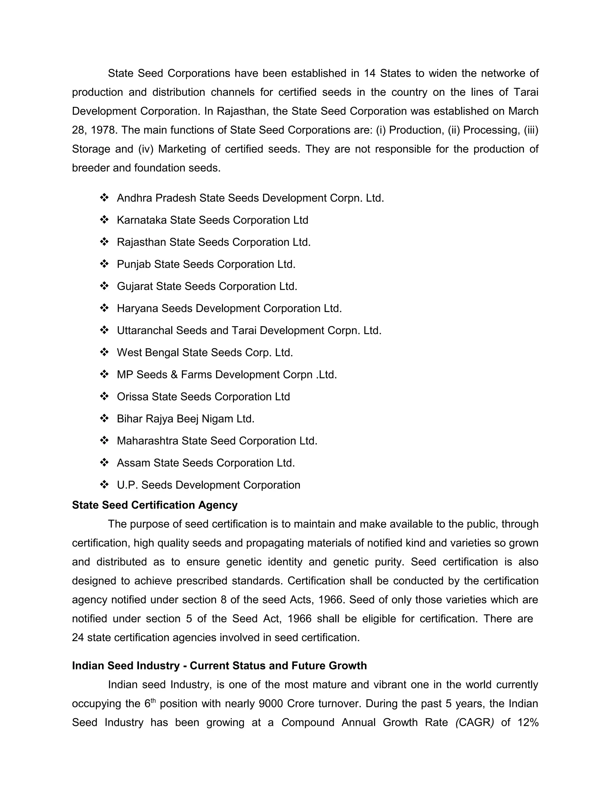 State Seed Corporations have been established in 14 States to widen the networke of
production and distribution channels for certified seeds in the country on the lines of Tarai
Development Corporation. In Rajasthan, the State Seed Corporation was established on March
28, 1978. The main functions of State Seed Corporations are: (i) Production, (ii) Processing, (iii)
Storage and (iv) Marketing of certified seeds. They are not responsible for the production of
breeder and foundation seeds.
 Andhra Pradesh State Seeds Development Corpn. Ltd.
 Karnataka State Seeds Corporation Ltd
 Rajasthan State Seeds Corporation Ltd.
 Punjab State Seeds Corporation Ltd.
 Gujarat State Seeds Corporation Ltd.
 Haryana Seeds Development Corporation Ltd.
 Uttaranchal Seeds and Tarai Development Corpn. Ltd.
 West Bengal State Seeds Corp. Ltd.
 MP Seeds & Farms Development Corpn .Ltd.
 Orissa State Seeds Corporation Ltd
 Bihar Rajya Beej Nigam Ltd.
 Maharashtra State Seed Corporation Ltd.
 Assam State Seeds Corporation Ltd.
 U.P. Seeds Development Corporation
State Seed Certification Agency
The purpose of seed certification is to maintain and make available to the public, through
certification, high quality seeds and propagating materials of notified kind and varieties so grown
and distributed as to ensure genetic identity and genetic purity. Seed certification is also
designed to achieve prescribed standards. Certification shall be conducted by the certification
agency notified under section 8 of the seed Acts, 1966. Seed of only those varieties which are
notified under section 5 of the Seed Act, 1966 shall be eligible for certification. There are
24 state certification agencies involved in seed certification.
Indian Seed Industry - Current Status and Future Growth
Indian seed Industry, is one of the most mature and vibrant one in the world currently
occupying the 6th
position with nearly 9000 Crore turnover. During the past 5 years, the Indian
Seed Industry has been growing at a Compound Annual Growth Rate (CAGR) of 12%
 