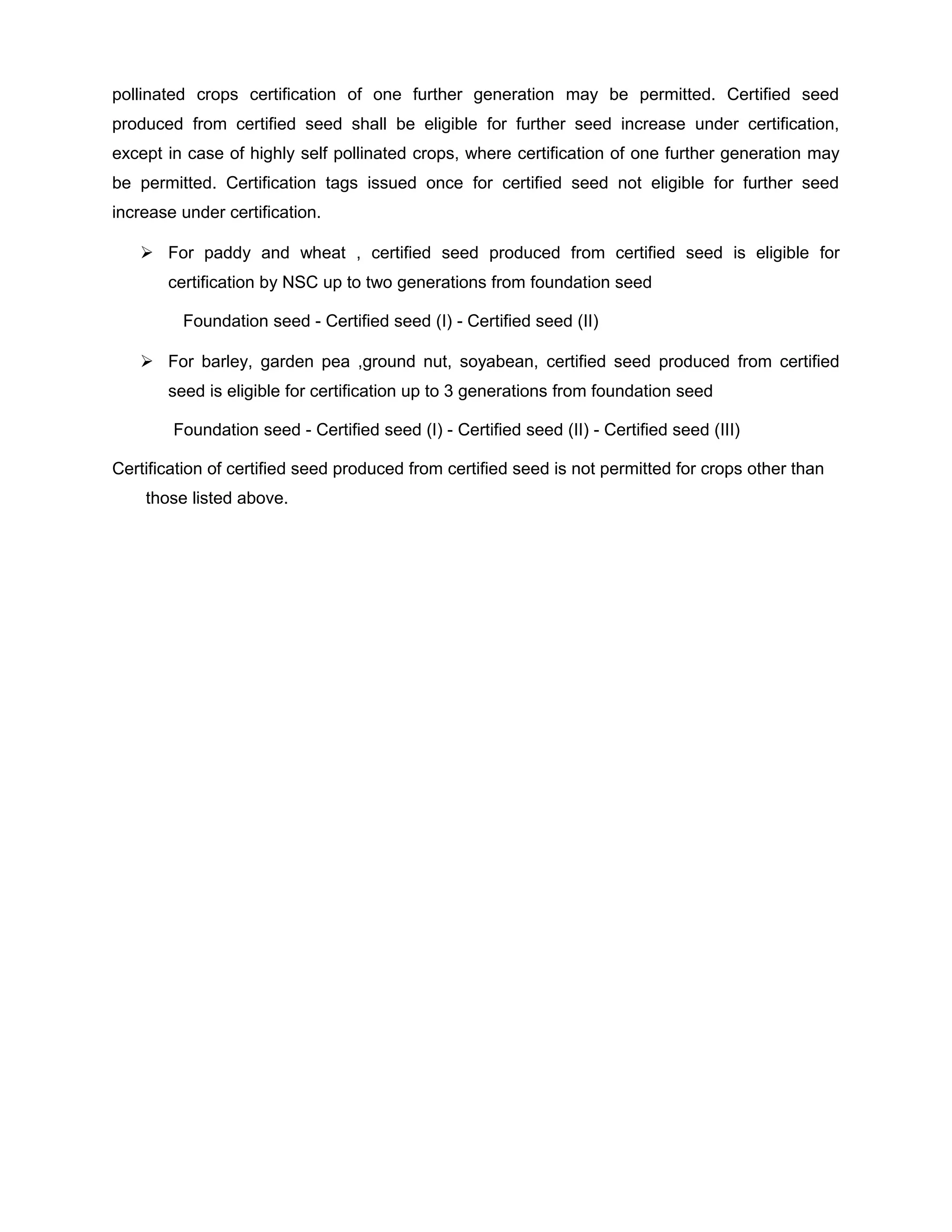 pollinated crops certification of one further generation may be permitted. Certified seed
produced from certified seed shall be eligible for further seed increase under certification,
except in case of highly self pollinated crops, where certification of one further generation may
be permitted. Certification tags issued once for certified seed not eligible for further seed
increase under certification.
 For paddy and wheat , certified seed produced from certified seed is eligible for
certification by NSC up to two generations from foundation seed
Foundation seed - Certified seed (I) - Certified seed (II)
 For barley, garden pea ,ground nut, soyabean, certified seed produced from certified
seed is eligible for certification up to 3 generations from foundation seed
Foundation seed - Certified seed (I) - Certified seed (II) - Certified seed (III)
Certification of certified seed produced from certified seed is not permitted for crops other than
those listed above.
 