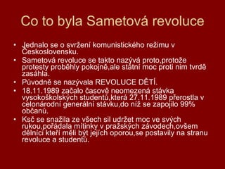 Co to byla Sametová revoluce Jednalo se o svržení komunistického režimu v Československu. Sametová revoluce se takto nazývá proto,protože protesty proběhly pokojně,ale státní moc proti nim tvrdě zasáhla. Původně se nazývala REVOLUCE DĚTÍ. 18.11.1989 začalo časově neomezená stávka vysokoškolských studentů,která 27.11.1989 přerostla v celonárodní generální stávku,do níž se zapojilo 99% občanů. Ksč se snažila ze všech sil udržet moc ve svých rukou,pořádala mítinky v pražských závodech,ovšem dělníci kteří měli být jejích oporou,se postavily na stranu revoluce a studentů. 