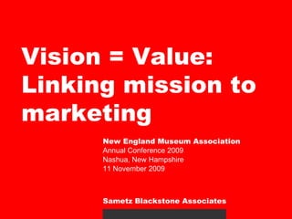 Vision = Value: Linking mission to marketing New England Museum Association Annual Conference 2009 Nashua, New Hampshire 11 November 2009 