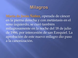María de Jesús Ñáñez, operada de cáncer
en la pierna derecha y con metástasis en el
seno izquierdo, se curó también
milagrosamente en la noche del 18 de julio
de 1986, por intercesión de san Ezequiel. La
aprobación de este nuevo milagro dio paso
a la canonización.
 