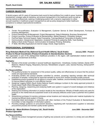DR. SALMA AZEEZ
Riyadh, Saudi Arabia                                                                    Email: salma.azeez@gmail.com
                                                                                        Mobile: + 966.553757511

CAREER OBJECTIVE
A dental surgeon with 9+ years of impressive track record to lead portfolios from cradle to grave, business
development, strategic sales & marketing, and product management in the healthcare sector as well as
training medical professionals, seeking a challenging position with a dynamic organization to utilize
accrued expertise in healthcare project management as well as policy designing for better healthcare
compliance to catalyze organizational excellence.

SKILLS
        Tender Pre-qualification, Evaluation & Management, Customer Service & Client Development, Purchase &
        Inventory Management.
        Product Development & Management, Project Management, Sales & Marketing, Business Development.
        Product Launches, Product Evaluation & Standardization, Market Research, Competitor Analysis.
        Pre/Post Sales Technical Support, Sales Forecasting, Trainings-Medical Transcription & Quality Control.
        Communication, Interpersonal, Negotiation, Analytical Thinking & Leadership Skills, Team Building.
        Ability to Work Under Pressure, Communication & Analytical Thinking, Motivating.
        IT Skills: MS Office Applications & Internet Usage, Oracle, Sage Systems.

PROFESSIONAL EXPERIENCE

King Abdulaziz Medical City (National Guard Health Affairs), Saudi Arabia                        January 2008 – Present
Product & Recall Coordinator (Product Evaluation & Standardization Section)
The organization is one of the distinguished healthcare providers in the region, with sophisticated medical centers in
Riyadh, Jeddah, and Dammam & Al-Ahsa.

Highlights:
       Member of the tender committee in several healthcare departments - Anesthesia, Cardiac Catheter, Dental, ENT,
       Medicine, Medical Imaging, Respiratory Services, Rehabilitation program, Labs, General Nursing, Ob/Gynae/IVF
       & Pharmacy.

Key Responsibilities:
      Pre-qualifying tenders for assessment of the product quality, safety and effectiveness to ensure that the product
      meets set organizational standards.
      Evaluating tenders and product samples submitted by vendors, accepting/ rejecting samples after technical
      evaluation of samples. Inviting bids for approved samples to source from vendors providing quality products.
      Establishing product guidelines for all regions to ensure safer, healthier, environmentally sound products/services
      to improve patient outcomes in a cost effective manner.
      Assigning/ Logging SANG (Saudi Arabia National Guard) catalogue numbers to the newly approved products in
      Oracle based Health Affairs Management system.
      Planning, designing, researching and analyzing health care system in support of overall strategies and initiatives
      of the organization.
      Seeking and reviewing information on product recalls by the manufacturer, Ministry of Health and/or end users for
      products on the market that are suspected/ known to be seriously defective and/or pose a potential risk to patient
      health.
      Streamlining purchases & inventory processes across locations and reducing stock-outs/ material duplication by
      maintaining efficient stock system in Oracle.
      Evaluating latest technologies in conjunction with other members of the Product Evaluation & Standardization
      Committee, to help integration of information systems.
      Providing strategic guidance on procurement decisions, negotiating with manufacturers/ suppliers to rationalize
      procurement process and maintain quality tender systems.

Ibrahim AL - Mana Brothers Company Ltd., Saudi Arabia                                       June 2006 – December 2007
Product Specialist
Key Responsibilities:
      Steered the product management process of getting new products out to customers in a timely and cost efficient
      manner.

                                                                                                                       1
 