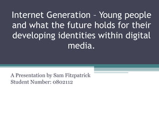 Internet Generation – Young people and what the future holds for their developing identities within digital media . A Presentation by Sam Fitzpatrick Student Number: 0802112 