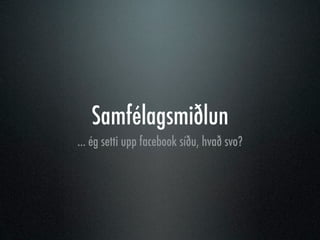 Samfélagsmiðlun
... ég setti upp facebook síðu, hvað svo?
 