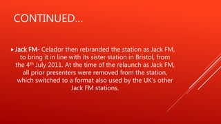 CONTINUED…
Jack FM- Celador then rebranded the station as Jack FM,
to bring it in line with its sister station in Bristol, from
the 4th July 2011. At the time of the relaunch as Jack FM,
all prior presenters were removed from the station,
which switched to a format also used by the UK’s other
Jack FM stations.
 