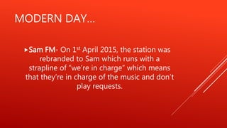 MODERN DAY…
Sam FM- On 1st April 2015, the station was
rebranded to Sam which runs with a
strapline of “we’re in charge” which means
that they’re in charge of the music and don’t
play requests.
 
