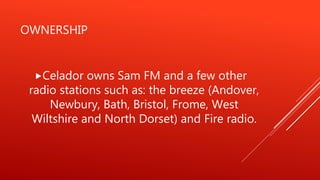 OWNERSHIP
Celador owns Sam FM and a few other
radio stations such as: the breeze (Andover,
Newbury, Bath, Bristol, Frome, West
Wiltshire and North Dorset) and Fire radio.
 