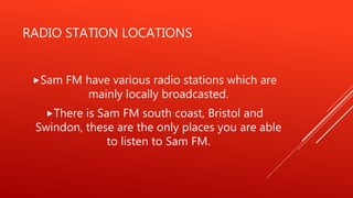 RADIO STATION LOCATIONS
Sam FM have various radio stations which are
mainly locally broadcasted.
There is Sam FM south coast, Bristol and
Swindon, these are the only places you are able
to listen to Sam FM.
 