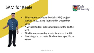 SAM for Keele
• The Student Advisory Model (SAM) project
started in 2012 and launched in December
2013
• A virtual student advisor available 24/7 on the
web
• SAM is a resource for students across the UK
• Next stage is to create SAM content specific to
Keele
www.ask-sam.ac.uk
 
