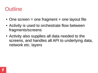 Outline
● One screen = one fragment + one layout file
● Activity is used to orchestrate flow between
fragments/screens
● Activity also supplies all data needed to the
screens, and handles all API to underlying data,
network etc. layers
 