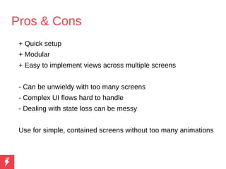 Pros & Cons
+ Quick setup
+ Modular
+ Easy to implement views across multiple screens
- Can be unwieldy with too many screens
- Complex UI flows hard to handle
- Dealing with state loss can be messy
Use for simple, contained screens without too many animations
 