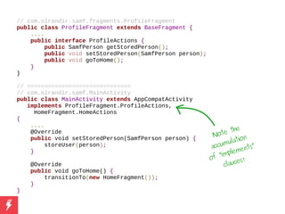 // com.olrandir.samf.fragments.ProfileFragment
public class ProfileFragment extends BaseFragment {
....
public interface ProfileActions {
public SamfPerson getStoredPerson();
public void setStoredPerson(SamfPerson person);
public void goToHome();
}
}
// ==============================
// com.olrandir.samf.MainActivity
public class MainActivity extends AppCompatActivity
implements ProfileFragment.ProfileActions,
HomeFragment.HomeActions
{
....
@Override
public void setStoredPerson(SamfPerson person) {
storeUser(person);
}
@Override
public void goToHome() {
transitionTo(new HomeFragment());
}
}
Note the
accumulation
of “implements”
clauses!
 