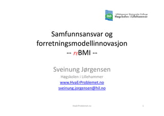 Samfunnsansvar og
forretningsmodellinnovasjon
          -- reBMI --

    Sveinung Jørgensen
       Høgskolen i Lillehammer
       www.HvaErProblemet.no
      sveinung.jorgensen@hil.no



             HvaErProblemet.no    1
 