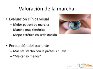 Valoración de la marcha
• Evaluación clínica visual
– Mejor patrón de marcha
– Marcha más simétrica
– Mejor estética en sedestación
• Percepción del paciente
– Más satisfecho con la prótesis nueva
– “Me canso menos”
 