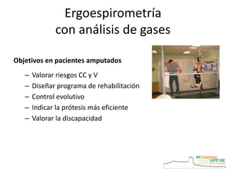 Ergoespirometría
con análisis de gases
Objetivos en pacientes amputados
– Valorar riesgos CC y V
– Diseñar programa de rehabilitación
– Control evolutivo
– Indicar la prótesis más eficiente
– Valorar la discapacidad
 