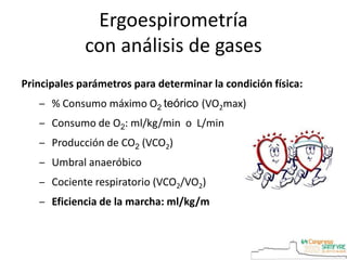 Principales parámetros para determinar la condición física:
‒ % Consumo máximo O2 teórico (VO2max)
‒ Consumo de O2: ml/kg/min o L/min
‒ Producción de CO2 (VCO2)
‒ Umbral anaeróbico
‒ Cociente respiratorio (VCO2/VO2)
‒ Eficiencia de la marcha: ml/kg/m
Ergoespirometría
con análisis de gases
 