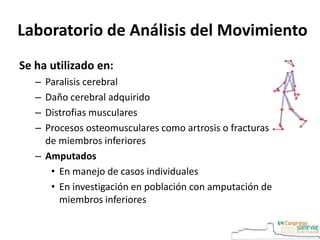 Se ha utilizado en:
– Paralisis cerebral
– Daño cerebral adquirido
– Distrofias musculares
– Procesos osteomusculares como artrosis o fracturas
de miembros inferiores
– Amputados
• En manejo de casos individuales
• En investigación en población con amputación de
miembros inferiores
Laboratorio de Análisis del Movimiento
 