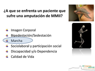 ¿A que se enfrenta un paciente que
sufre una amputación de MMII?
Imagen Corporal
Bipedestación/Sedestación
Marcha
Sociolaboral y participación social
Discapacidad y/o Dependencia
Calidad de Vida
 