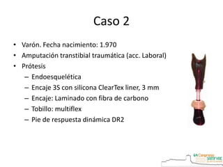 Caso 2
• Varón. Fecha nacimiento: 1.970
• Amputación transtibial traumática (acc. Laboral)
• Prótesis
– Endoesquelética
– Encaje 3S con silicona ClearTex liner, 3 mm
– Encaje: Laminado con fibra de carbono
– Tobillo: multiflex
– Pie de respuesta dinámica DR2
 