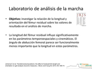 Laboratorio de análisis de la marcha
• Objetivo: investigar la relación de la longitud y
orientación del fémur residual sobre los valores de
resultado en el análisis de marcha.
• La longitud del fémur residual influye significativamente
en los parámetros temporoespaciales y cinemáticos. El
ángulo de abducción femoral parece ser funcionalmente
menos importante que la longitud en estos parámetros.
Johanna C et al. Transfemoral amputations: the effect of residual limb length and
orientation on gait analysis otucome measures. J Bone Joint Surg Am 2013; 95: 408-14.
 