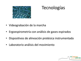 Tecnologías
• Videograbación de la marcha
• Ergoespirometría con análisis de gases espirados
• Dispositivos de alineación protésica instrumentada
• Laboratorio análisis del movimiento
 