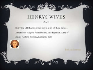HENRYS WIVES

Henry the VIII had six wives here is a list of there names .

Catherine of Aragon, Anne Boleyn, Jane Seymour ,Anne of
Cleves, Kathryn Howard, Katherine Parr




                                                         Back to Contents
 