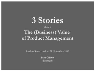 3 Stories
                about
 The (Business) Value
of Product Management

 Product Tank London, 21 November 2012

             Sam Gilbert
              @samgilb
 
